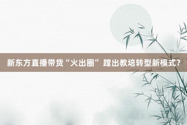 新东方直播带货“火出圈” 蹚出教培转型新模式？